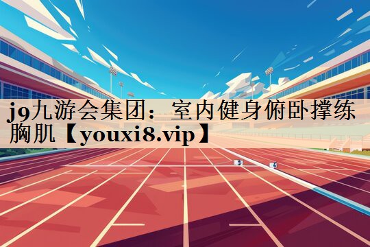 j9九游会集团：室内健身俯卧撑练胸肌