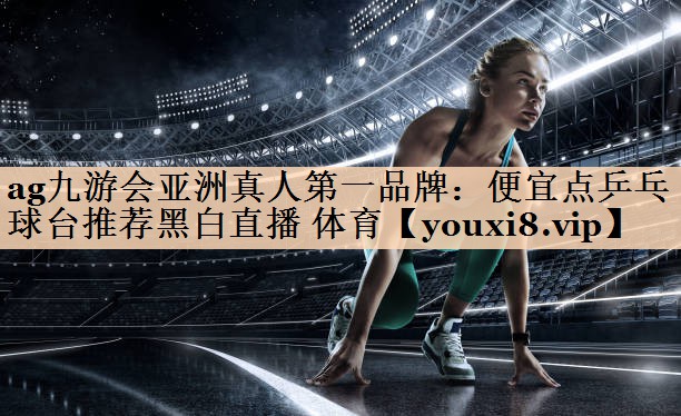 ag九游会亚洲真人第一品牌：便宜点乒乓球台推荐黑白直播 体育