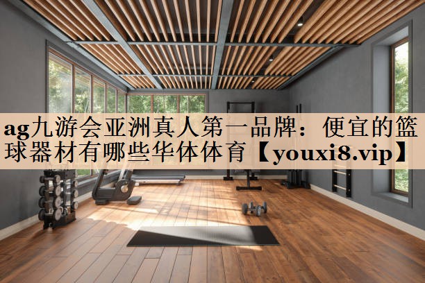 ag九游会亚洲真人第一品牌：便宜的篮球器材有哪些华体体育