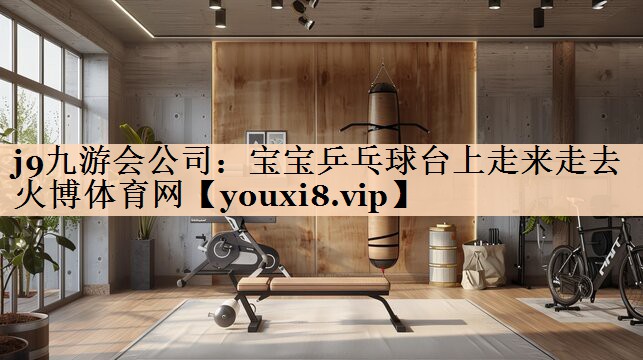 <strong>j9九游会公司：宝宝乒乓球台上走来走去火博体育网</strong>