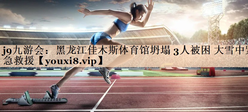 j9九游会：黑龙江佳木斯体育馆坍塌 3人被困 大雪中紧急救援