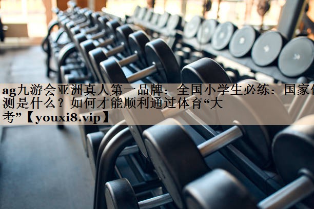 ag九游会亚洲真人第一品牌：全国小学生必练：国家体测是什么？如何才能顺利通过体育“大考”