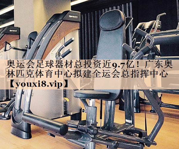 奥运会足球器材总投资近9.7亿！广东奥林匹克体育中心拟建全运会总指挥中心