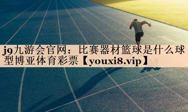 j9九游会官网：比赛器材篮球是什么球型博亚体育彩票