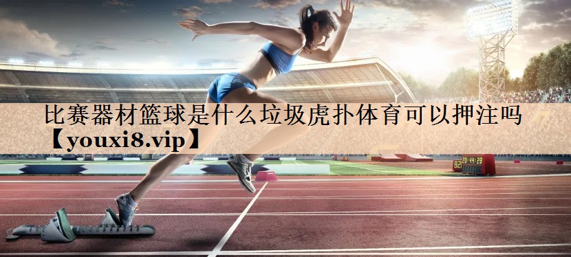 <strong>比赛器材篮球是什么垃圾虎扑体育可以押注吗</strong>
