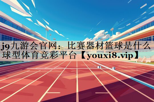 j9九游会官网：比赛器材篮球是什么球型体育竞彩平台