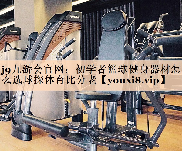 <strong>j9九游会官网：初学者篮球健身器材怎么选球探体育比分老</strong>