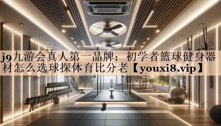 j9九游会真人第一品牌：初学者篮球健身器材怎么选球探体育比分老