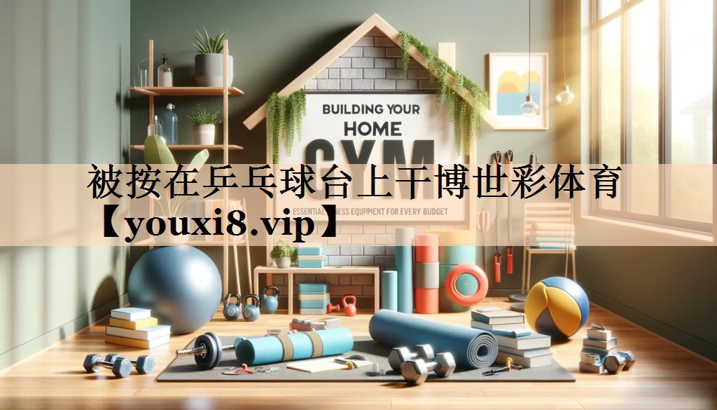 <strong>被按在乒乓球台上干博世彩体育</strong>