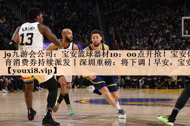<strong>j9九游会公司：宝安篮球器材10：00点开抢！宝安体育消费券持续派发丨深圳重磅：将下调丨早安，宝安</strong>