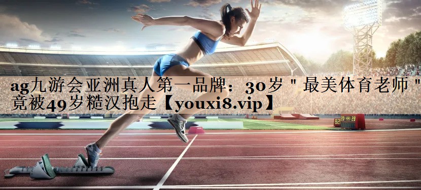 <strong>ag九游会亚洲真人第一品牌：30岁＂最美体育老师＂竟被49岁糙汉抱走</strong>