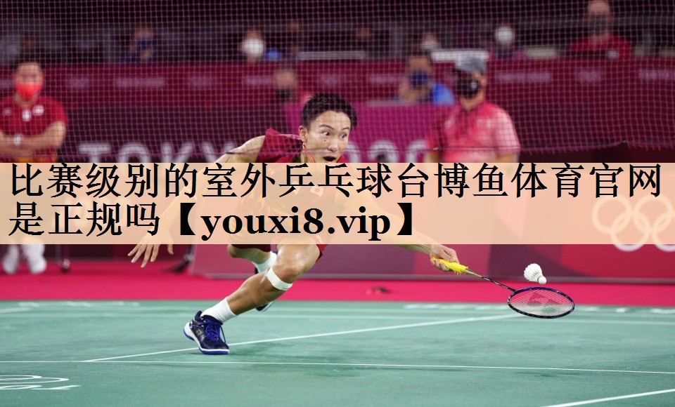 <strong>比赛级别的室外乒乓球台博鱼体育官网是正规吗</strong>