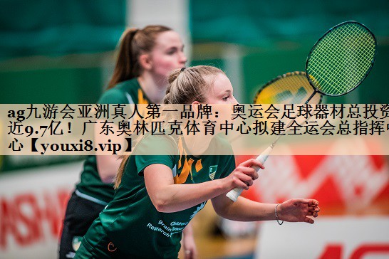 ag九游会亚洲真人第一品牌：奥运会足球器材总投资近9.7亿！广东奥林匹克体育中心拟建全运会总指挥中心