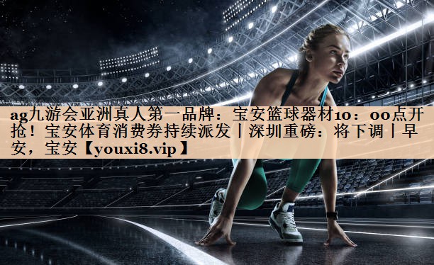 ag九游会亚洲真人第一品牌：宝安篮球器材10：00点开抢！宝安体育消费券持续派发丨深圳重磅：将下调丨早安，宝安