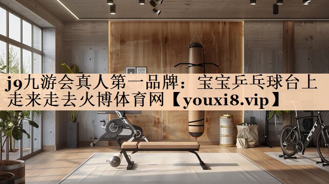 j9九游会真人第一品牌：宝宝乒乓球台上走来走去火博体育网