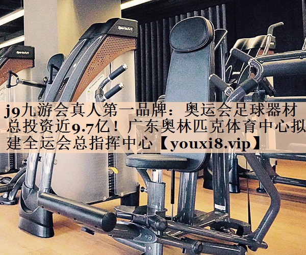 j9九游会真人第一品牌：奥运会足球器材总投资近9.7亿！广东奥林匹克体育中心拟建全运会总指挥中心