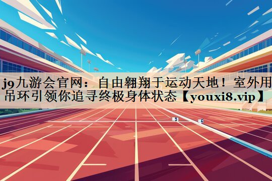 自由翱翔于运动天地！室外用吊环引领你追寻终极身体状态